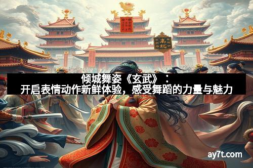 倾城舞姿《玄武》：开启表情动作新鲜体验，感受舞蹈的力量与魅力